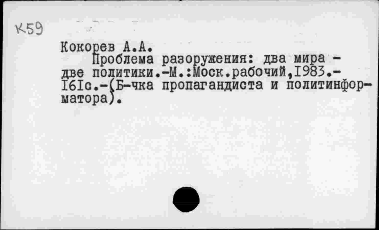 ﻿\<59
Кокорев А.А.
Проблема разоружения: два мира -две политики.-М.:Моск.рабочий,1983.-161с.-(Б-чка пропагандиста и политинформатора).